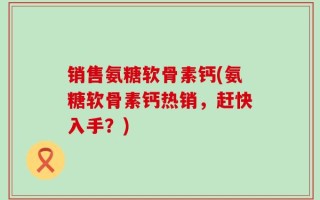 销售氨糖软骨素钙(氨糖软骨素钙热销，赶快入手？)
