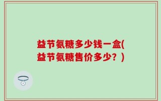 益节氨糖多少钱一盒(益节氨糖售价多少？)