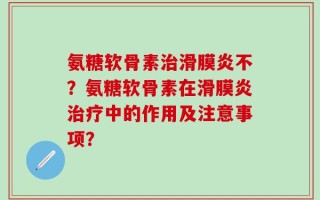 氨糖软骨素治滑膜炎不？氨糖软骨素在滑膜炎治疗中的作用及注意事项？