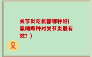 关节炎吃氨糖哪种好(氨糖哪种对关节炎最有效？)