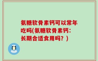 氨糖软骨素钙可以常年吃吗(氨糖软骨素钙：长期合适食用吗？)