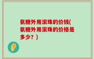 氨糖外用滚珠的价钱(氨糖外用滚珠的价格是多少？)