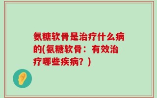氨糖软骨是治疗什么病的(氨糖软骨：有效治疗哪些疾病？)