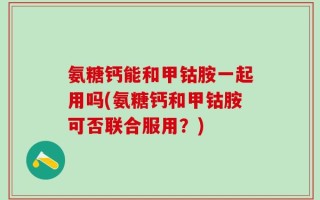 氨糖钙能和甲钴胺一起用吗(氨糖钙和甲钴胺可否联合服用？)