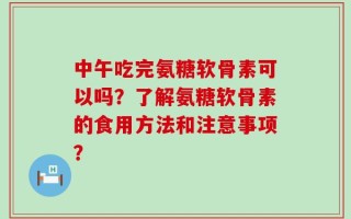 中午吃完氨糖软骨素可以吗？了解氨糖软骨素的食用方法和注意事项？