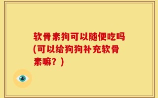 软骨素狗可以随便吃吗(可以给狗狗补充软骨素嘛？)