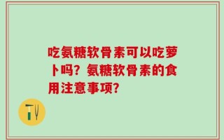 吃氨糖软骨素可以吃萝卜吗？氨糖软骨素的食用注意事项？