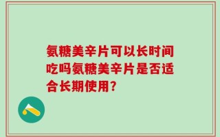 氨糖美辛片可以长时间吃吗氨糖美辛片是否适合长期使用？