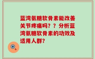 蓝湾氨糖软骨素能改善关节疼痛吗？？分析蓝湾氨糖软骨素的功效及适用人群？