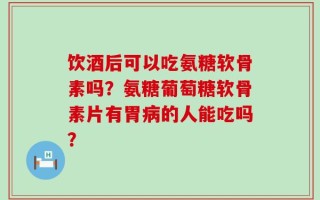 饮酒后可以吃氨糖软骨素吗？氨糖葡萄糖软骨素片有胃病的人能吃吗？