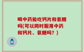 喝中药能吃钙片和氨糖吗(可以同时服用中药和钙片、氨糖吗？)