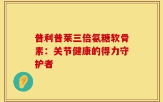 普利普莱三倍氨糖软骨素：关节健康的得力守护者