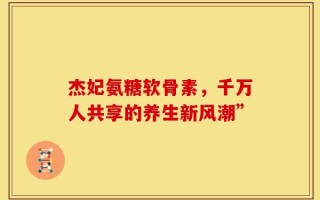 杰妃氨糖软骨素，千万人共享的养生新风潮”