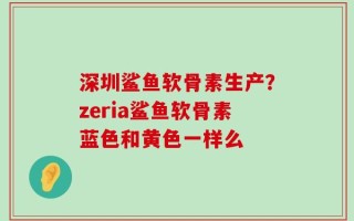 深圳鲨鱼软骨素生产？zeria鲨鱼软骨素蓝色和黄色一样么