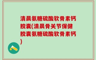 清晨氨糖硫酸软骨素钙胶囊(清晨骨关节保健胶囊氨糖硫酸软骨素钙)