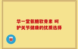 华一堂氨糖软骨素 呵护关节健康的优质选择