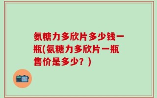 氨糖力多欣片多少钱一瓶(氨糖力多欣片一瓶售价是多少？)
