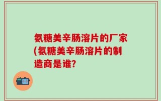 氨糖美辛肠溶片的厂家(氨糖美辛肠溶片的制造商是谁？