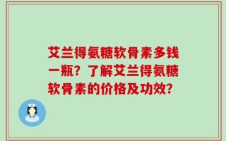 艾兰得氨糖软骨素多钱一瓶？了解艾兰得氨糖软骨素的价格及功效？