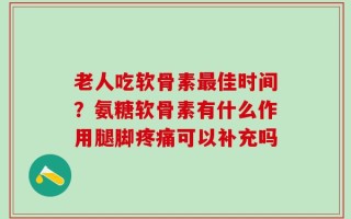 老人吃软骨素最佳时间？氨糖软骨素有什么作用腿脚疼痛可以补充吗