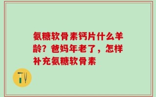 氨糖软骨素钙片什么羊龄？爸妈年老了，怎样补充氨糖软骨素