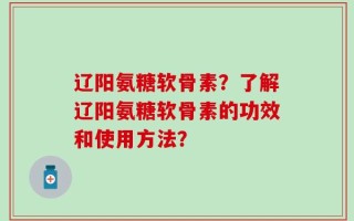 辽阳氨糖软骨素？了解辽阳氨糖软骨素的功效和使用方法？