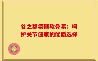 谷之都氨糖软骨素：呵护关节健康的优质选择