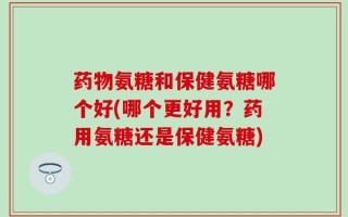 药物氨糖和保健氨糖哪个好(哪个更好用？药用氨糖还是保健氨糖)