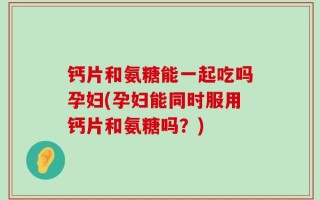 钙片和氨糖能一起吃吗孕妇(孕妇能同时服用钙片和氨糖吗？)