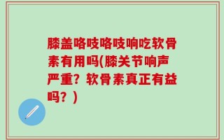 膝盖咯吱咯吱响吃软骨素有用吗(膝关节响声严重？软骨素真正有益吗？)