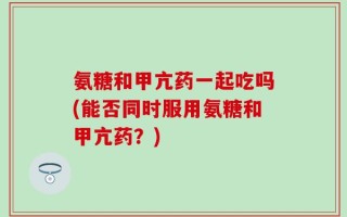 氨糖和甲亢药一起吃吗(能否同时服用氨糖和甲亢药？)