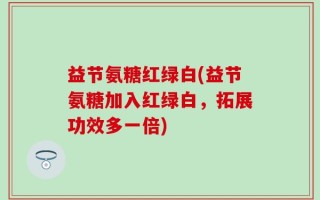 益节氨糖红绿白(益节氨糖加入红绿白，拓展功效多一倍)