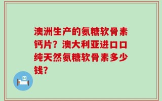 澳洲生产的氨糖软骨素钙片？澳大利亚进口口纯天然氨糖软骨素多少钱？