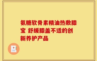 氨糖软骨素精油热敷膝宝 舒缓膝盖不适的创新养护产品