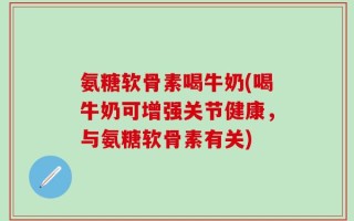 氨糖软骨素喝牛奶(喝牛奶可增强关节健康，与氨糖软骨素有关)