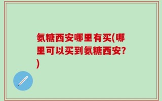 氨糖西安哪里有买(哪里可以买到氨糖西安？)