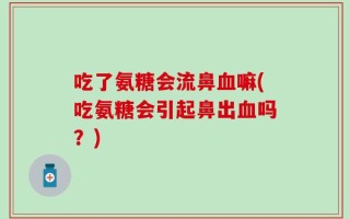 吃了氨糖会流鼻血嘛(吃氨糖会引起鼻出血吗？)