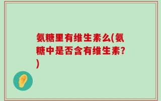 氨糖里有维生素么(氨糖中是否含有维生素？)