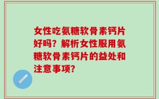 女性吃氨糖软骨素钙片好吗？解析女性服用氨糖软骨素钙片的益处和注意事项？