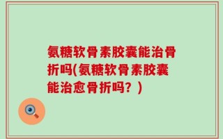 氨糖软骨素胶囊能治骨折吗(氨糖软骨素胶囊能治愈骨折吗？)