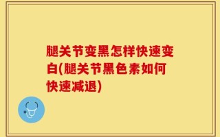 腿关节变黑怎样快速变白(腿关节黑色素如何快速减退)