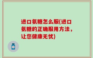 进口氨糖怎么服(进口氨糖的正确服用方法，让您健康无忧)