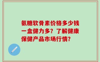氨糖软骨素价格多少钱一盒健力多？了解健康保健产品市场行情？