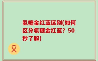 氨糖金红蓝区别(如何区分氨糖金红蓝？50秒了解)
