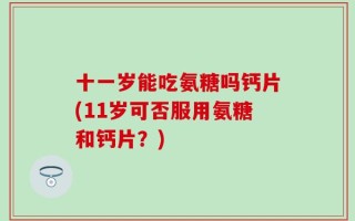 十一岁能吃氨糖吗钙片(11岁可否服用氨糖和钙片？)