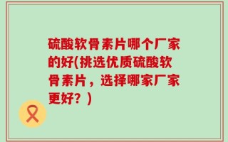 硫酸软骨素片哪个厂家的好(挑选优质硫酸软骨素片，选择哪家厂家更好？)