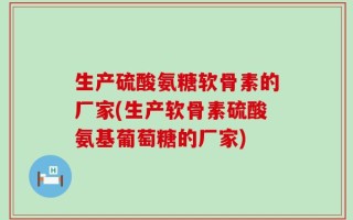 生产硫酸氨糖软骨素的厂家(生产软骨素硫酸氨基葡萄糖的厂家)