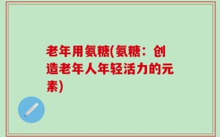 老年用氨糖(氨糖：创造老年人年轻活力的元素)