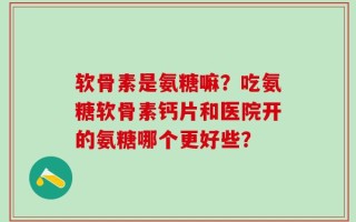 软骨素是氨糖嘛？吃氨糖软骨素钙片和医院开的氨糖哪个更好些？