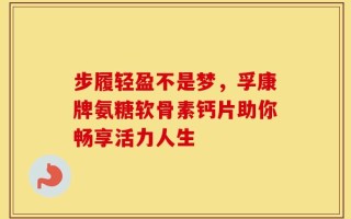 步履轻盈不是梦，孚康牌氨糖软骨素钙片助你畅享活力人生